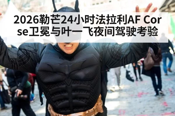 2026勒芒24小时法拉利AF Corse卫冕与叶一飞夜间驾驶考验